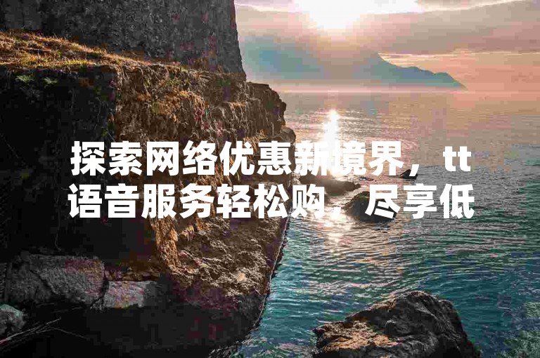 探索网络优惠新境界，tt语音服务轻松购，尽享低价自助下单体验。