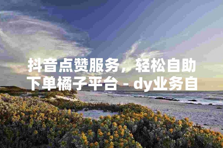 抖音点赞服务，轻松自助下单橘子平台 - dy业务自助下单网址。