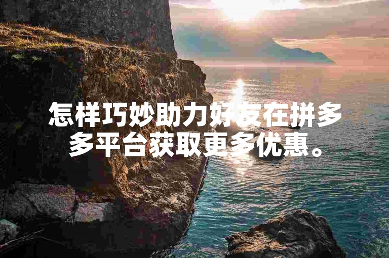 怎样巧妙助力好友在拼多多平台获取更多优惠。