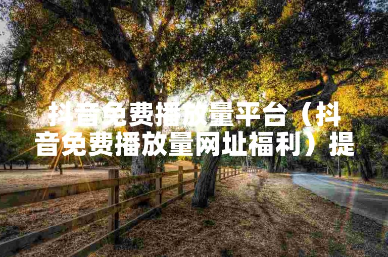 抖音免费播放量平台（抖音免费播放量网址福利）提供了一种无需支付费用即可增加视频曝光度的方式。