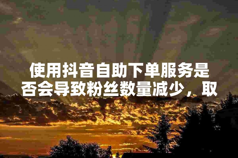 使用抖音自助下单服务是否会导致粉丝数量减少，取决于该24小时自助平台的可靠性和稳定性。