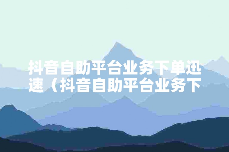 抖音自助平台业务下单迅速（抖音自助平台业务下单快速到账技巧）。