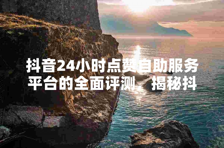 抖音24小时点赞自助服务平台的全面评测，揭秘抖音24小时点赞自助服务平台的独特优势和使用方法！