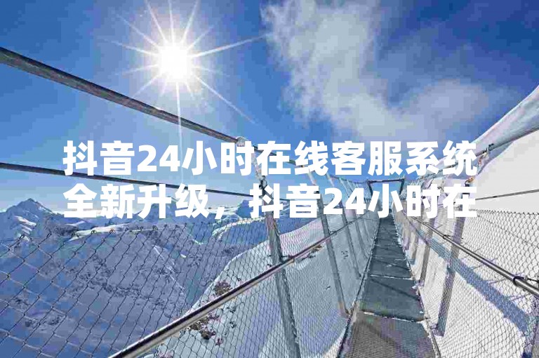 抖音24小时在线客服系统全新升级，抖音24小时在线客服系统，为你全天候提供贴心的咨询支持！2024必备