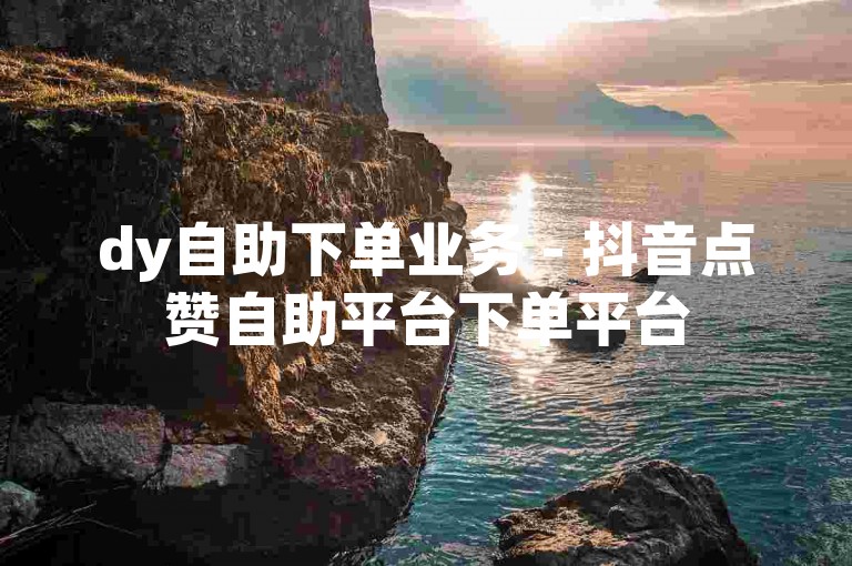 dy自助下单业务 - 抖音点赞自助平台下单平台