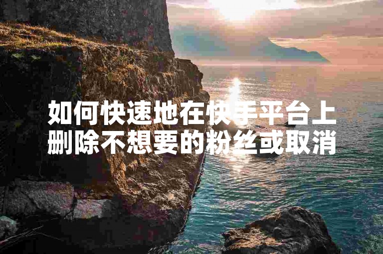 如何快速地在快手平台上删除不想要的粉丝或取消对某些账号的关注？