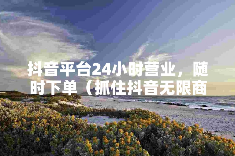 抖音平台24小时营业，随时下单（抓住抖音无限商机，全天候服务，立即行动！）。