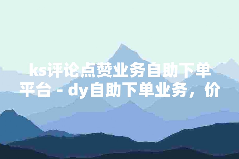 ks评论点赞业务自助下单平台 - dy自助下单业务，价格亲民，服务优质。