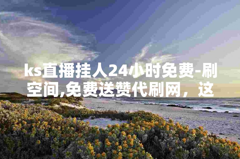 ks直播挂人24小时免费-刷空间,免费送赞代刷网，这种服务违反了平台规定，可能会对用户账号造成封禁。