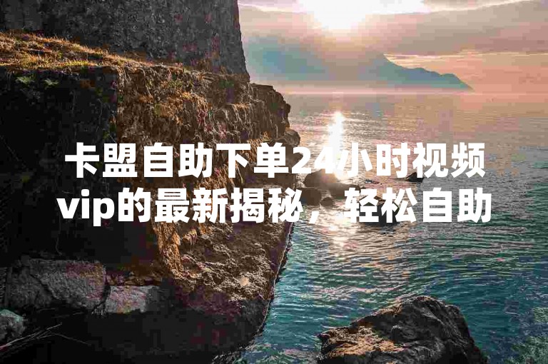 卡盟自助下单24小时视频vip的最新揭秘，轻松自助下单，24小时内即可成为视频VIP！2024年必备技巧。