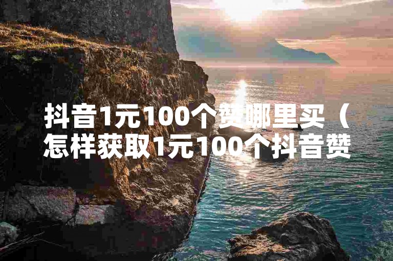 抖音1元100个赞哪里买（怎样获取1元100个抖音赞？）