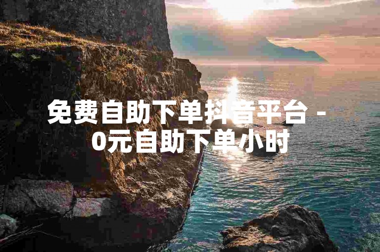 免费自助下单抖音平台 - 0元自助下单小时