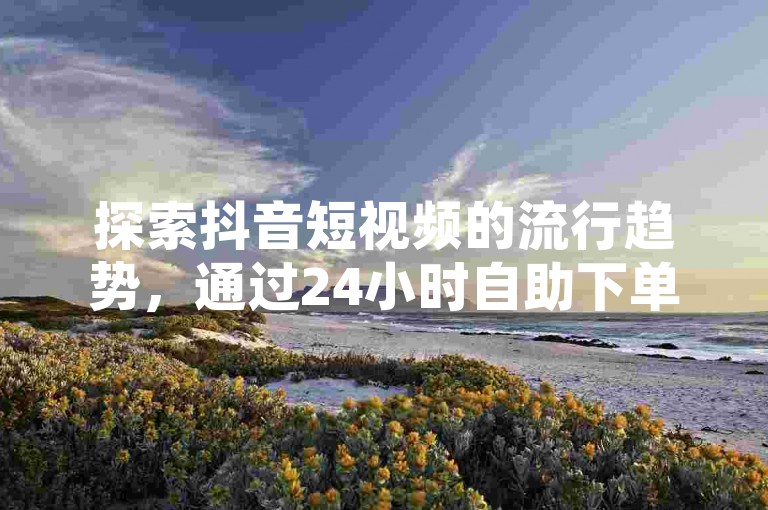探索抖音短视频的流行趋势，通过24小时自助下单平台轻松获得点赞支持。
