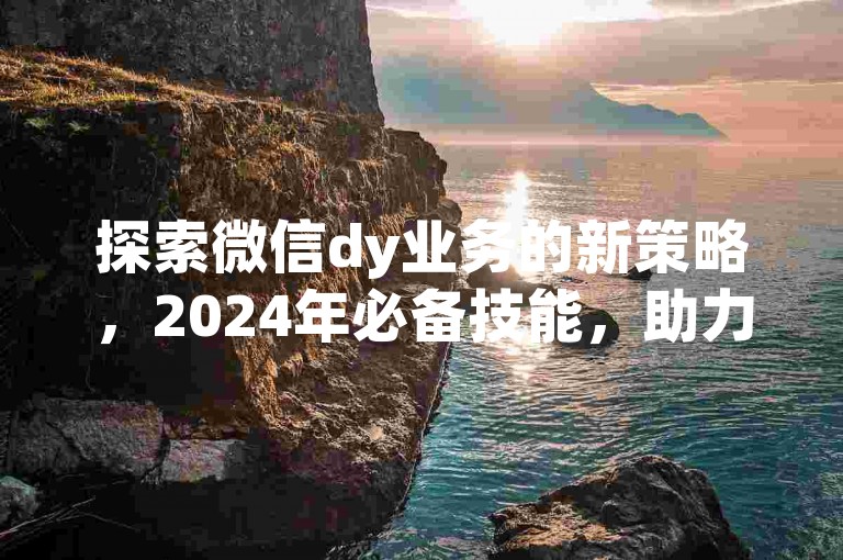 探索微信dy业务的新策略，2024年必备技能，助力企业快速成长！