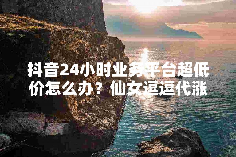抖音24小时业务平台超低价怎么办？仙女逗逗代涨，轻松解决你的烦恼。