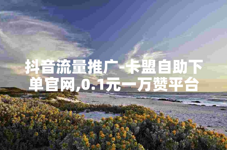 抖音流量推广-卡盟自助下单官网,0.1元一万赞平台，提供快速提升视频热度的服务。