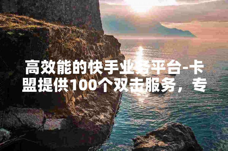 高效能的快手业务平台-卡盟提供100个双击服务，专业点赞团队全天候待命。