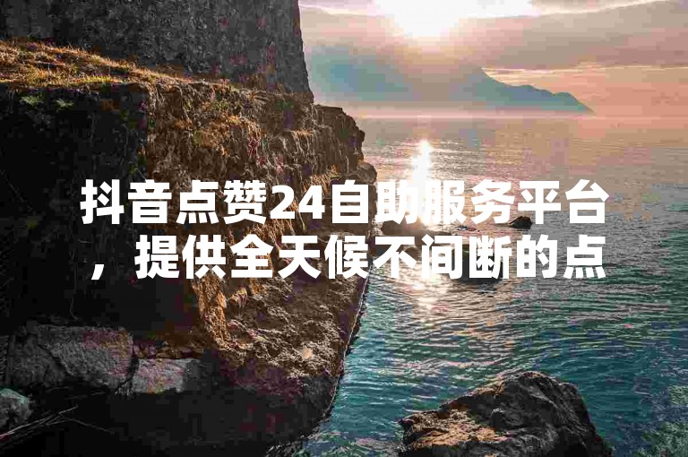 抖音点赞24自助服务平台，提供全天候不间断的点赞服务。