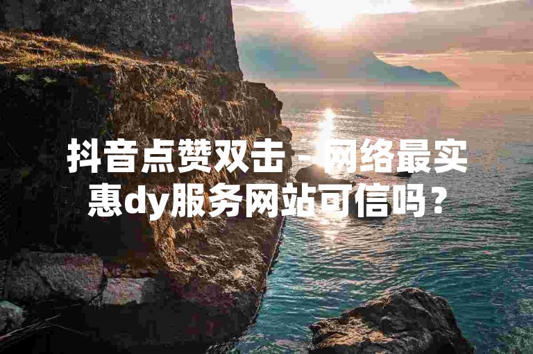 抖音点赞双击 - 网络最实惠dy服务网站可信吗？