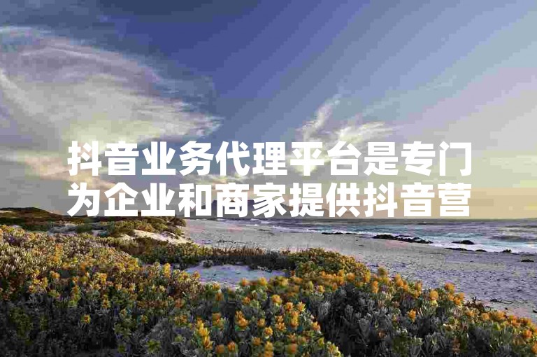 抖音业务代理平台是专门为企业和商家提供抖音营销服务的在线平台。