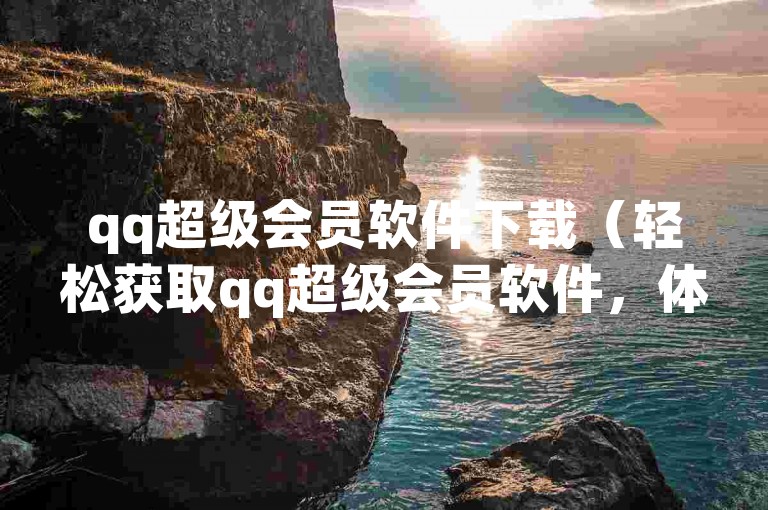 qq超级会员软件下载（轻松获取qq超级会员软件，体验尊享服务！）