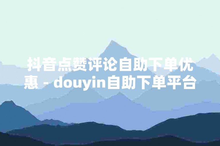 抖音点赞评论自助下单优惠 - douyin自助下单平台