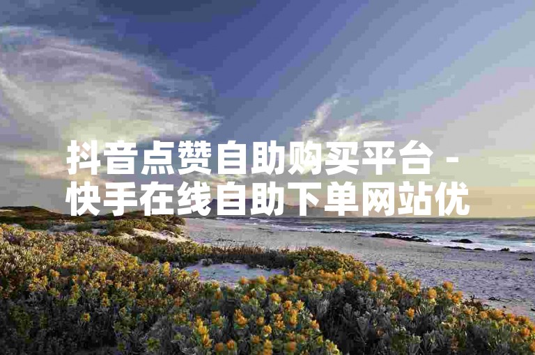 抖音点赞自助购买平台 - 快手在线自助下单网站优惠