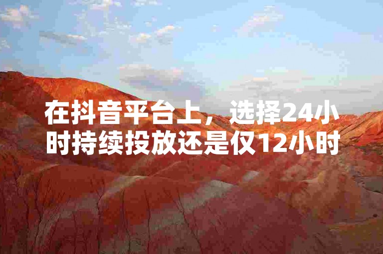 在抖音平台上，选择24小时持续投放还是仅12小时的时间段进行推广，取决于您的营销策略和目标受众的活跃时间。