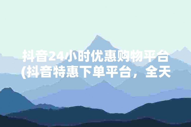 抖音24小时优惠购物平台(抖音特惠下单平台，全天候低价订单处理)