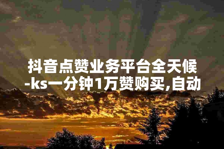 抖音点赞业务平台全天候-ks一分钟1万赞购买,自动下单网站。