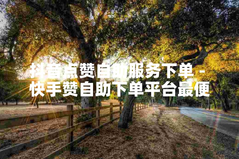 抖音点赞自助服务下单 - 快手赞自助下单平台最便宜