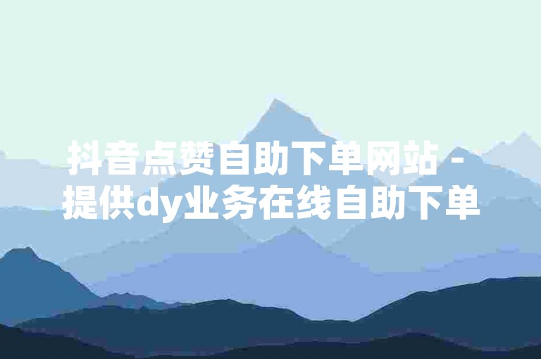 抖音点赞自助下单网站 - 提供dy业务在线自助下单服务山东