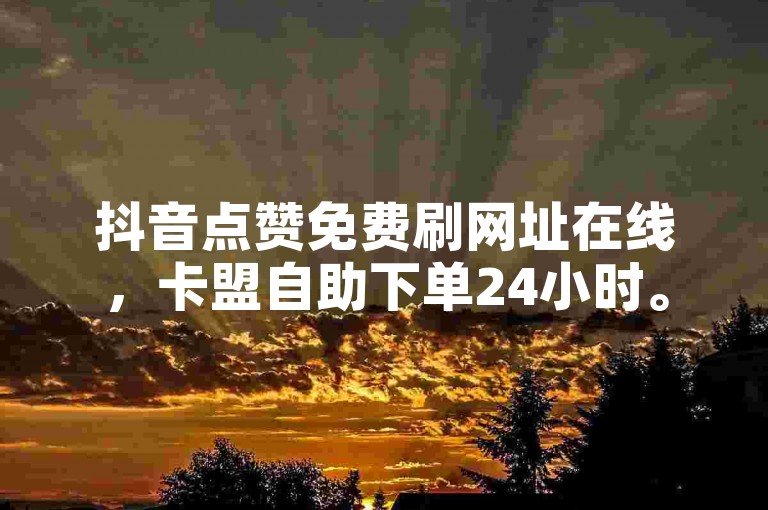 抖音点赞免费刷网址在线，卡盟自助下单24小时。