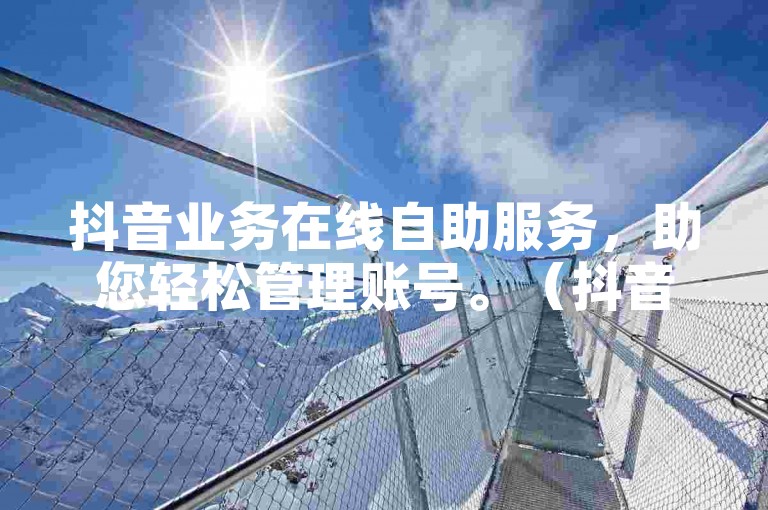抖音业务在线自助服务，助您轻松管理账号。（抖音业务在线自助操作完整指南）