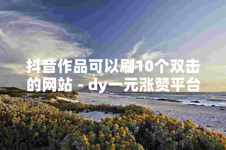 抖音作品可以刷10个双击的网站 - dy一元涨赞平台。