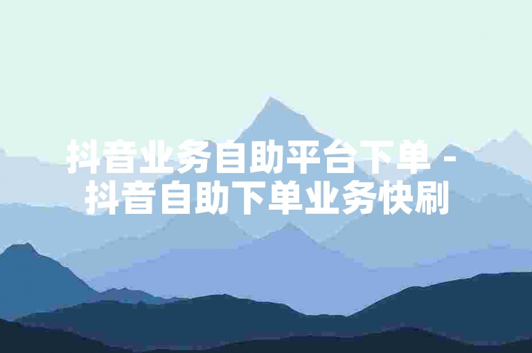 抖音业务自助平台下单 - 抖音自助下单业务快刷