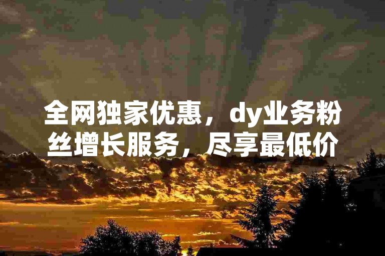 全网独家优惠，dy业务粉丝增长服务，尽享最低价作品收藏体验。