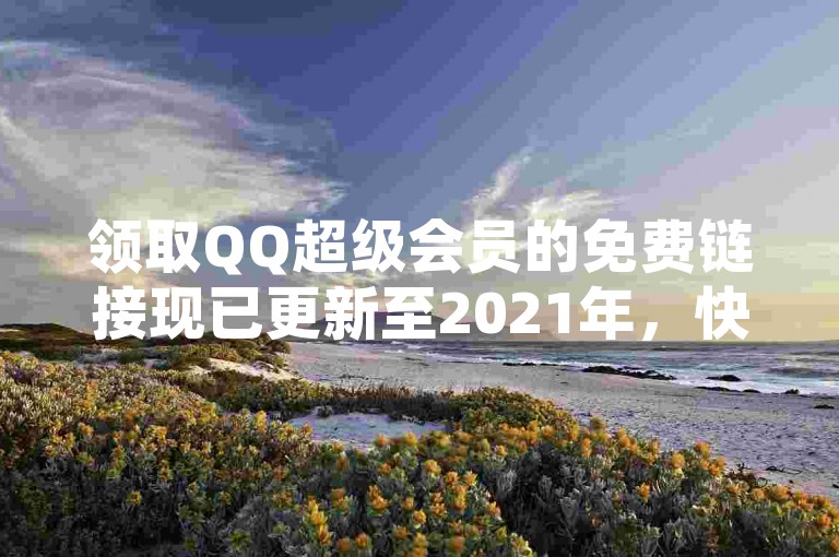 领取QQ超级会员的免费链接现已更新至2021年，快来享受尊贵的SVIP特权吧！