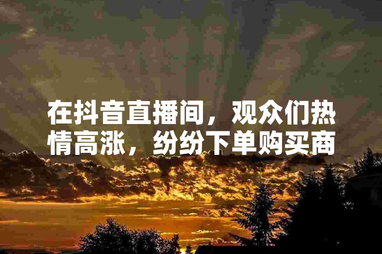 在抖音直播间，观众们热情高涨，纷纷下单购买商品。