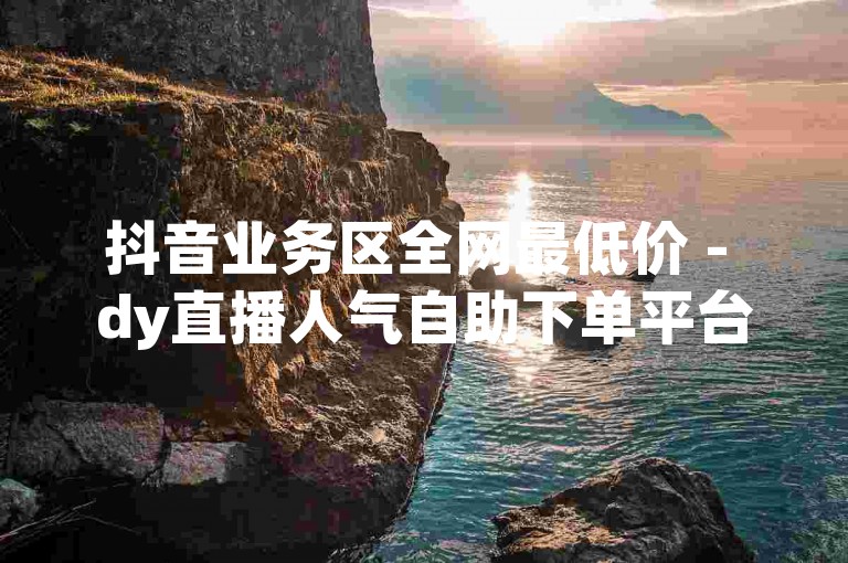 抖音业务区全网最低价 - dy直播人气自助下单平台