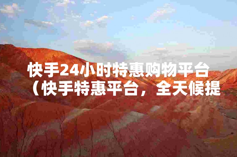 快手24小时特惠购物平台（快手特惠平台，全天候提供最低价商品，惊喜折扣等你来抢！）