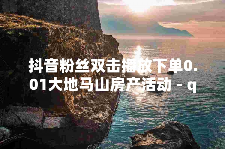 抖音粉丝双击播放下单0.01大地马山房产活动 - qq空间点赞自助平台有哪些