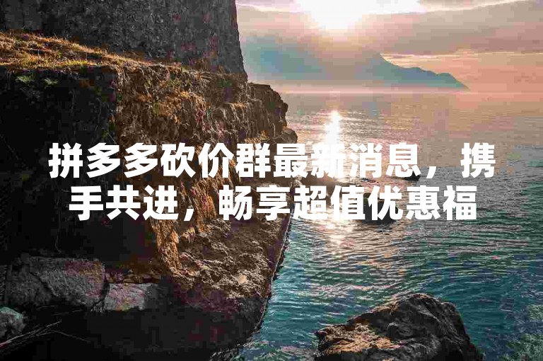 拼多多砍价群最新消息，携手共进，畅享超值优惠福利。