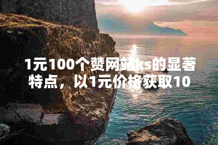 1元100个赞网站ks的显著特点，以1元价格获取100个点赞的网站详细评价及剖析！新手必读！