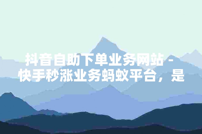 抖音自助下单业务网站 - 快手秒涨业务蚂蚁平台，是一个提供短视频平台服务的专业网站。