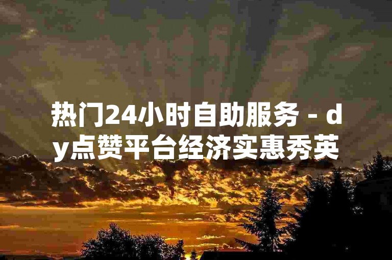 热门24小时自助服务 - dy点赞平台经济实惠秀英