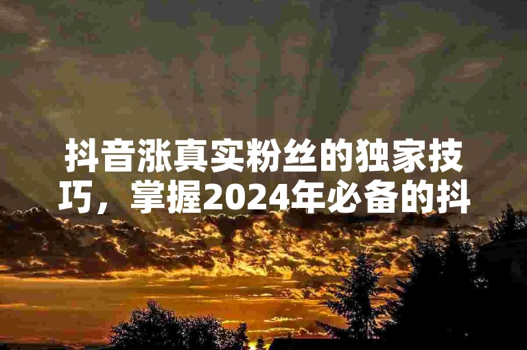 抖音涨真实粉丝的独家技巧，掌握2024年必备的抖音增粉策略！