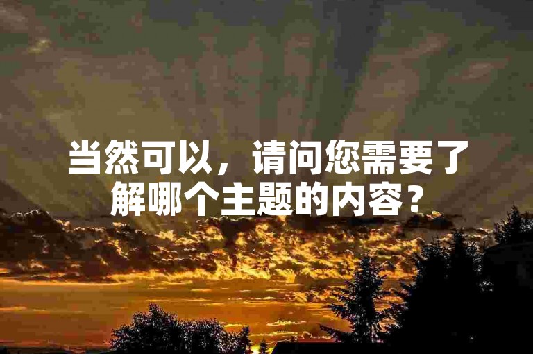 当然可以，请问您需要了解哪个主题的内容？