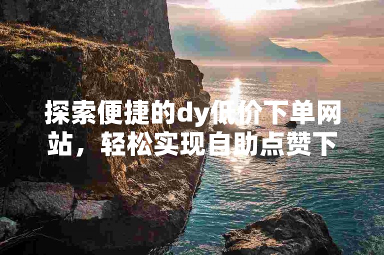 探索便捷的dy低价下单网站，轻松实现自助点赞下单平台抖音操作。