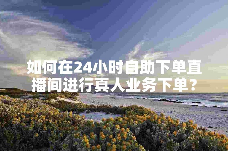 如何在24小时自助下单直播间进行真人业务下单？